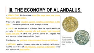 III. THE ECONOMY OF AL ANDALUS.
- AGRICULTURE: Muslims grew crops like sugar cane, rice, citrus
fruits, grapes and cotton.
They had a good irrigation system, installing waterwheels in the
rivers. This made agriculture much more productive.
- TRADE: The Muslim world extended from the Iberian Peninsula
to India. Al Andalus exported silk and copper, and imported
slaves and gold. In cities like Córdoba, Seville or Zaragoza was
also possible to buy ceramics from China.
The Muslims use gold and silver coins caled dinars and dírhams.
- ARTISANS: Muslims brought many new technologies with them,
like the production of silk. Weapons, ceramics and jewellery were
also popular and high quality.
 