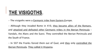 THE VISIGOTHS.
- The visigoths were a Germanic tribe from Eastern Europe.
- Although they invaded Rome in 410, they became allies of the Romans,
and attacked and defeated other Germanic tribes in the Iberian Peninsula –
Vandals, the Alans and the Suevi. They controlled the Iberian Peninsula and
the South of France.
- In 507 the Franks forced them out of Gaul, and they only controlled the
Iberian Peninsula. They called it Hispania.
 