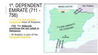 1º. DEPENDENT
EMIRATE (711 -
756)
- 711-714: the muslims
conquered most of Hispania.
- 750: The Abbasids
overthrow the last caliph in
Damascus.
- Al Andalus is part of the
Umayyad Caliphate.
 