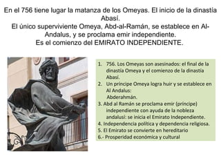 En el 756 tiene lugar la matanza de los Omeyas. El inicio de la dinastía
Abasí.
El único superviviente Omeya, Abd-al-Ramán, se establece en Al-
Andalus, y se proclama emir independiente.
Es el comienzo del EMIRATO INDEPENDIENTE.
1. 756. Los Omeyas son asesinados: el final de la
dinastía Omeya y el comienzo de la dinastía
Abasí.
2. Un príncipe Omeya logra huir y se establece en
Al Andalus:
Abderahmán.
3. Abd al Ramán se proclama emir (príncipe)
independiente con ayuda de la nobleza
andalusí: se inicia el Emirato Independiente.
4. Independencia política y dependencia religiosa.
5. El Emirato se convierte en hereditario
6.- Prosperidad económica y cultural
 