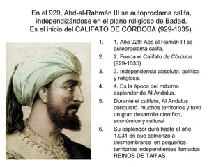 En el 929, Abd-al-Rahmán III se autoproclama califa,
independizándose en el plano religioso de Badad.
Es el inicio del CALIFATO DE CÓRDOBA (929-1035)
1. 1. Año 929: Abd al Ramán III se
autoproclama califa.
2. 2. Funda el Califato de Córdoba
(929-1035)
3. 3. Independencia absoluta: política
y religiosa.
4. 4. Es la época del máximo
esplendor de Al Andalus.
5. Durante el califato, Al Andalus
conquistó muchos territorios y tuvo
un gran desarrollo cientfico,
económico y cultural
6. Su esplendor duró hasta el año
1.031 en que comenzó a
desmembrarse en pequeños
territorios independientes llamados
REINOS DE TAIFAS
 