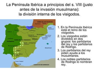 La Península Ibérica a principios del s. VIII (justo
antes de la invasión musulmana):
la división interna de los visigodos.
1. En la Península Ibérica
está el reino de los
visigodos.
2. Los visigodos están
divididos en dos
grupos: los partidarios
del rey y los partidarios
de Rodrigo.
3. Los partidarios del rey
piden ayuda a los
musulmanes.
4. Los nobles partidarios
de Rodrigo lo nombran
rey.
 