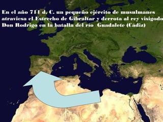 En el año 711 d. C. un pequeño ejército de musulmanes
atraviesa el Estrecho de Gibraltar y derrota al rey visigodo
Don Rodrigo en la batalla del río Guadalete (Cádiz)
 