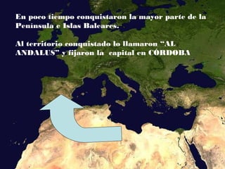 En poco tiempo conquistaron la mayor parte de la
Península e Islas Baleares.
Al territorio conquistado lo llamaron “AL
ANDALUS” y fijaron la capital en CÓRDOBA
 