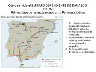 Cómo se inicia el EMIRATO DEPENDIENTE DE DAMASCO
(711-756)
Primera fase de los musulmanes en la Península Ibérica
1. 711. Los musulmanes
cruzan el Estrecho de
Gibraltar y vencen a
Rodrigo en la batalla de
Guadalete.
2. Invaden toda la Península
Ibérica y acaban con la
monarquía de los
visigodos.
3. Se funda el Emirato
Dependiente de Damasco.
 