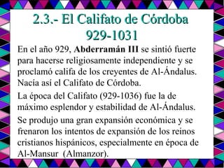 2.3.- El Califato de Córdoba  929-1031 En el año 929,  Abderramán III  se sintió fuerte para hacerse religiosamente independiente y se proclamó califa de los creyentes de Al-Ándalus. Nacía así el Califato de Córdoba. La época del Califato (929-1036) fue la de máximo esplendor y estabilidad de Al-Ándalus. Se produjo una gran expansión económica y se frenaron los intentos de expansión de los reinos cristianos hispánicos, especialmente en época de Al-Mansur  (Almanzor). 