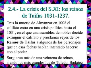 2.4.- La crisis del S.XI: los reinos de Taifas 1031-1237. Tras la muerte de Almanzor en 1008 el califato entra en una crisis política hasta el 1031, en el que una asamblea de nobles decide extinguir el califato y proclamar reyes de los  Reinos de Taifas  a algunos de los personajes que en esas fechas habían intentado hacerse con el poder.  Surgieron más de una veintena de reinos, siendo los más grandes los de Toledo, Badajoz y Zaragoza.  