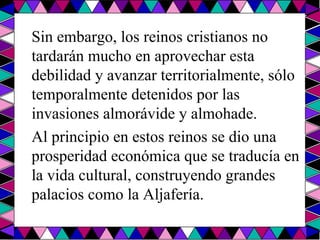 Sin embargo, los reinos cristianos no tardarán mucho en aprovechar esta debilidad y avanzar territorialmente, sólo temporalmente detenidos por las invasiones almorávide y almohade.  Al principio en estos reinos se dio una prosperidad económica que se traducía en la vida cultural, construyendo grandes palacios como la Aljafería.  
