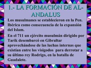 1.- LA FORMACIÓN DE AL-ANDALUS Los musulmanes se establecieron en la Pen.  Ibérica como consecuencia de la expansión del Islam.  En el 711 un ejército musulmán dirigido por Tarik desembarcó en Gibraltar aprovechándose de las luchas internas que existían entre los visigodos  para derrotar a su último rey Rodrigo, en la batalla de Guadalete.  