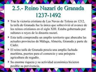 2.5.- Reino Nazarí de Granada 1237-1492 Tras la victoria cristiana de Las Navas de Tolosa en 1212, la taifa de Granada fue la única que sobrevivió al avance de los reinos cristianos en el siglo XIII. Estaba gobernada por sultanes o reyes de la dinastía nazarí. Esta taifa comprendía un amplio territorio que abarcaba las actuales provincias de Málaga, Almería, Granada y parte de Cádiz. El reino taifa de Granada poseía una amplia fachada marítima, puertos para el comercio y una próspera agricultura de regadío. Su enorme riqueza y su actividad económica hicieron posible su pervivencia. 