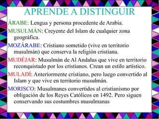 APRENDE A DISTINGUIR ÁRABE:  Lengua y persona procedente de Arabia. MUSULMÁN : Creyente del Islam de cualquier zona geográfica. MOZÁRABE : Cristiano sometido (vive en territorio musulmán) que conserva la religión cristiana. MUDÉJAR : Musulmán de Al Andalus que vive en territorio reconquistado por los cristianos. Crean un estilo artístico. MULADÍ : Anteriormente cristiano, pero luego convertido al Islam y que vive en territorio musulmán. MORISCO : Musulmanes convertidos al cristianismo por obligación de los Reyes Católicos en 1492. Pero siguen conservando sus costumbres musulmanas 