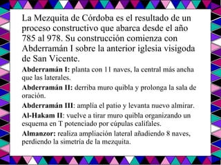 La Mezquita de Córdoba es el resultado de un proceso constructivo que abarca desde el año 785 al 978. Su construcción comienza con Abderramán I sobre la anterior iglesia visigoda de San Vicente. Abderramán I:  planta con 11 naves, la central más ancha que las laterales.  Abderramán II:  derriba muro quibla y prolonga la sala de oración.  Abderramán III : amplía el patio y levanta nuevo almirar.  Al-Hakam II : vuelve a tirar muro quibla organizando un esquema en T potenciado por cúpulas califales.  Almanzor:  realiza ampliación lateral añadiendo 8 naves, perdiendo la simetría de la mezquita.  