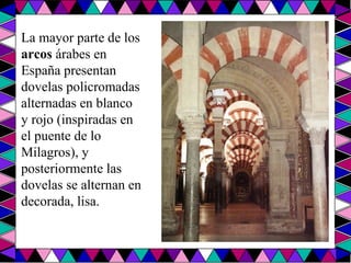 La mayor parte de los  arcos  árabes en España presentan dovelas policromadas alternadas en blanco y rojo (inspiradas en el puente de lo Milagros), y posteriormente las dovelas se alternan en decorada, lisa.  
