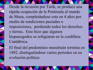 Desde la invasión por Tarik, se produce una rápida ocupación de la Península al mando de Muza, completándose esta en 4 años por medio de rendiciones pactadas o imposiciones,  perdiendo todos los derechos y tierras.  Esto hizo que algunos hispanogodos se refugiaran en la cordillera Cantábrica.  El final del predominio musulmán termina en 1492, distinguiéndose varios periodos en su evolución política: 