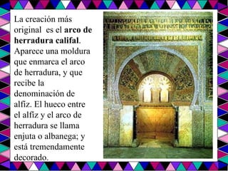La creación más original  es el  arco de herradura califal . Aparece una moldura que enmarca el arco de herradura, y que recibe la denominación de alfíz. El hueco entre el alfíz y el arco de herradura se llama enjuta o albanega; y está tremendamente decorado.  