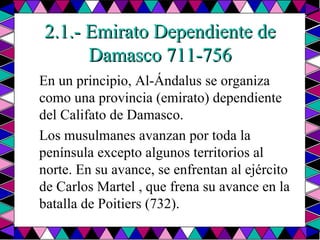 2.1.- Emirato Dependiente de Damasco 711-756 En un principio, Al-Ándalus se organiza como una provincia (emirato) dependiente del Califato de Damasco.  Los musulmanes avanzan por toda la península excepto algunos territorios al norte. En su avance, se enfrentan al ejército de Carlos Martel , que frena su avance en la batalla de Poitiers (732).  