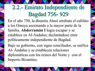 2.2.- Emirato Independiente de Bagdad 756- 929 En el año 750, la dinastía Abasí arrebata el califato a los Omeya asesinando a la mayor parte de la familia.  Abderramán I  logra escapar y se establece en Al-Ándalus; declarándose emir políticamente independiente de Bagdad.  Bajo su gobierno, con signo conciliador, se unifica Al- Ándalus y se establecen relaciones diplomáticas con los reinos del Norte y  con el Imperio Bizantino.  