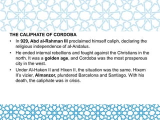 THE CALIPHATE OF CORDOBA 
• In 929, Abd al-Rahman III proclaimed himself caliph, declaring the 
religious independence of al-Andalus. 
• He ended internal rebellions and fought against the Christians in the 
north. It was a golden age, and Cordoba was the most prosperous 
city in the west. 
• Under Al-Haken II and Hixen II, the situation was the same. Hixem 
II’s vizier, Almanzor, plundered Barcelona and Santiago. With his 
death, the caliphate was in crisis. 
 