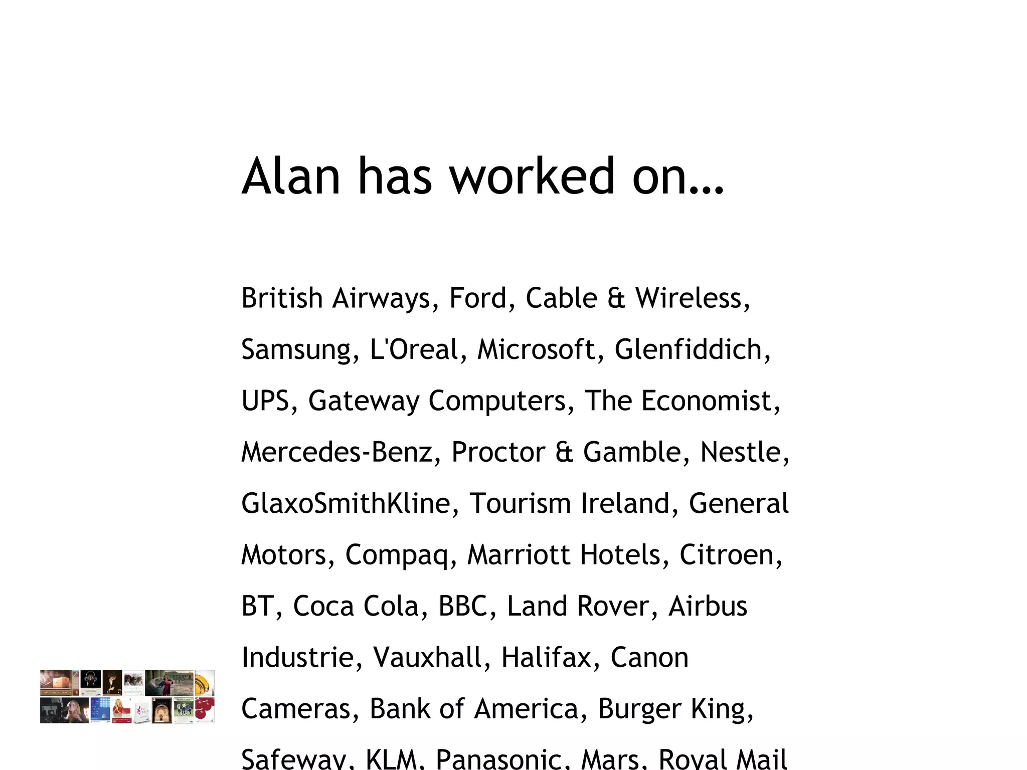 Alan has worked on… British Airways, Ford, Cable & Wireless, Samsung, L'Oreal, Microsoft, Glenfiddich, UPS, Gateway Computers, The Economist, Mercedes-Benz, Proctor & Gamble, Nestle, GlaxoSmithKline, Tourism Ireland, General Motors, Compaq, Marriott Hotels, Citroen, BT, Coca Cola, BBC, Land Rover, Airbus Industrie, Vauxhall, Halifax, Canon Cameras, Bank of America, Burger King, Safeway, KLM, Panasonic, Mars, Royal Mail 