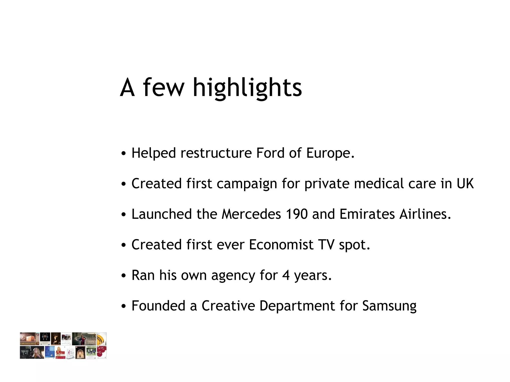 A few highlights Helped restructure Ford of Europe. Created first campaign for private medical care in UK Launched the Mercedes 190 and Emirates Airlines. Created first ever Economist TV spot.  Ran his own agency for 4 years. Founded a Creative Department for Samsung 