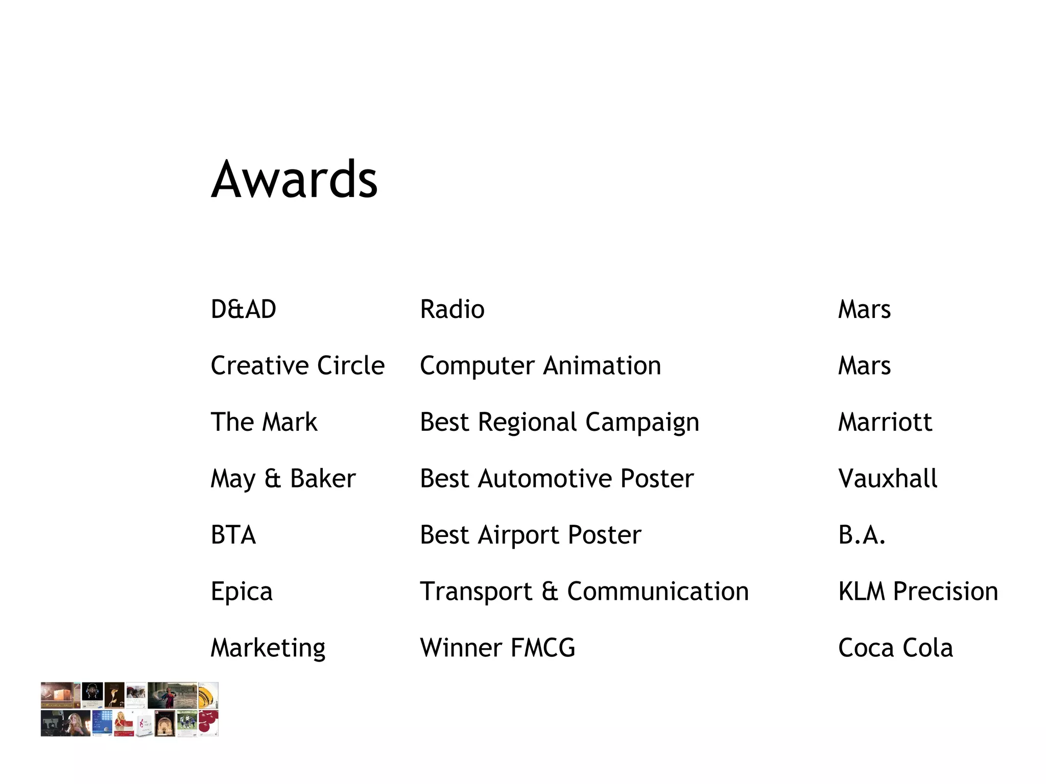 Awards D&AD Radio Mars Creative Circle Computer Animation Mars The Mark Best Regional Campaign Marriott May & Baker  Best Automotive Poster  Vauxhall BTA  Best Airport Poster  B.A. Epica Transport & Communication  KLM Precision Marketing Winner FMCG  Coca Cola  