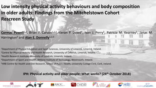 Low intensity physical activity behaviours and body composition
in older adults: Findings from the Mitchelstown Cohort
Rescreen Study
Cormac Powell1,2, Brian P. Carson1,2,3, Kieran P. Dowd4, Ivan J. Perry5, Patricia M. Kearney5, Janas M.
Harrington5 and Alan E. Donnelly1,2,3
1Department of Physical Education and Sport Sciences, University of Limerick, Limerick, Ireland.
2Centre for Physical Activity and Health Research, University of Limerick, Limerick, Ireland.
3Health Research Institute, University of Limerick, Limerick, Ireland.
4Department of Sport and Health, Athlone Institute of Technology, Westmeath, Ireland.
5HRB Centre for Health and Diet Research, School of Public Health, University College Cork, Cork, Ireland.
IPH: Physical activity and older people: What works? (24th October 2018)
 