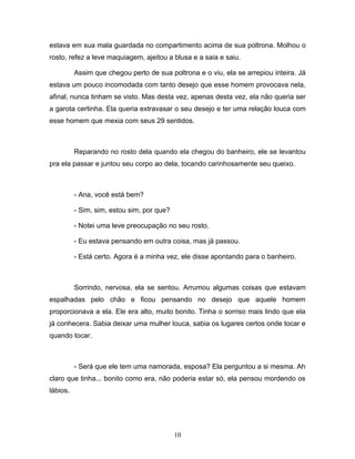 estava em sua mala guardada no compartimento acima de sua poltrona. Molhou o
rosto, refez a leve maquiagem, ajeitou a blusa e a saia e saiu.

          Assim que chegou perto de sua poltrona e o viu, ela se arrepiou inteira. Já
estava um pouco incomodada com tanto desejo que esse homem provocava nela,
afinal, nunca tinham se visto. Mas desta vez, apenas desta vez, ela não queria ser
a garota certinha. Ela queria extravasar o seu desejo e ter uma relação louca com
esse homem que mexia com seus 29 sentidos.



          Reparando no rosto dela quando ela chegou do banheiro, ele se levantou
pra ela passar e juntou seu corpo ao dela, tocando carinhosamente seu queixo.



          - Ana, você está bem?

          - Sim, sim, estou sim, por que?

          - Notei uma leve preocupação no seu rosto.

          - Eu estava pensando em outra coisa, mas já passou.

          - Está certo. Agora é a minha vez, ele disse apontando para o banheiro.



          Sorrindo, nervosa, ela se sentou. Arrumou algumas coisas que estavam
espalhadas pelo chão e ficou pensando no desejo que aquele homem
proporcionava a ela. Ele era alto, muito bonito. Tinha o sorriso mais lindo que ela
já conhecera. Sabia deixar uma mulher louca, sabia os lugares certos onde tocar e
quando tocar.



          - Será que ele tem uma namorada, esposa? Ela perguntou a si mesma. Ah
claro que tinha... bonito como era, não poderia estar só, ela pensou mordendo os
lábios.




                                            10
 