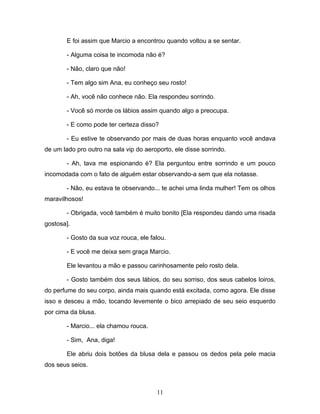 E foi assim que Marcio a encontrou quando voltou a se sentar.

        - Alguma coisa te incomoda não é?

        - Não, claro que não!

        - Tem algo sim Ana, eu conheço seu rosto!

        - Ah, você não conhece não. Ela respondeu sorrindo.

        - Você só morde os lábios assim quando algo a preocupa.

        - E como pode ter certeza disso?

        - Eu estive te observando por mais de duas horas enquanto você andava
de um lado pro outro na sala vip do aeroporto, ele disse sorrindo.

        - Ah, tava me espionando é? Ela perguntou entre sorrindo e um pouco
incomodada com o fato de alguém estar observando-a sem que ela notasse.

        - Não, eu estava te observando... te achei uma linda mulher! Tem os olhos
maravilhosos!

        - Obrigada, você também é muito bonito [Ela respondeu dando uma risada
gostosa].

        - Gosto da sua voz rouca, ele falou.

        - E você me deixa sem graça Marcio.

        Ele levantou a mão e passou carinhosamente pelo rosto dela.

        - Gosto também dos seus lábios, do seu sorriso, dos seus cabelos loiros,
do perfume do seu corpo, ainda mais quando está excitada, como agora. Ele disse
isso e desceu a mão, tocando levemente o bico arrepiado de seu seio esquerdo
por cima da blusa.

        - Marcio... ela chamou rouca.

        - Sim, Ana, diga!

        Ele abriu dois botões da blusa dela e passou os dedos pela pele macia
dos seus seios.



                                        11
 