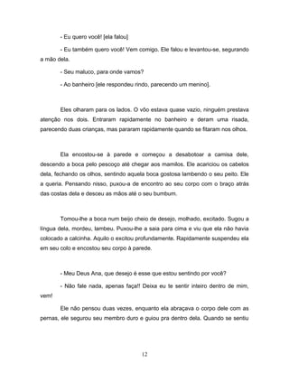 - Eu quero você! [ela falou]

       - Eu também quero você! Vem comigo. Ele falou e levantou-se, segurando
a mão dela.

       - Seu maluco, para onde vamos?

       - Ao banheiro [ele respondeu rindo, parecendo um menino].



       Eles olharam para os lados. O vôo estava quase vazio, ninguém prestava
atenção nos dois. Entraram rapidamente no banheiro e deram uma risada,
parecendo duas crianças, mas pararam rapidamente quando se fitaram nos olhos.



       Ela encostou-se à parede e começou a desabotoar a camisa dele,
descendo a boca pelo pescoço até chegar aos mamilos. Ele acariciou os cabelos
dela, fechando os olhos, sentindo aquela boca gostosa lambendo o seu peito. Ele
a queria. Pensando nisso, puxou-a de encontro ao seu corpo com o braço atrás
das costas dela e desceu as mãos até o seu bumbum.



       Tomou-lhe a boca num beijo cheio de desejo, molhado, excitado. Sugou a
língua dela, mordeu, lambeu. Puxou-lhe a saia para cima e viu que ela não havia
colocado a calcinha. Aquilo o excitou profundamente. Rapidamente suspendeu ela
em seu colo e encostou seu corpo à parede.



       - Meu Deus Ana, que desejo é esse que estou sentindo por você?

       - Não fale nada, apenas faça!! Deixa eu te sentir inteiro dentro de mim,
vem!

       Ele não pensou duas vezes, enquanto ela abraçava o corpo dele com as
pernas, ele segurou seu membro duro e guiou pra dentro dela. Quando se sentiu




                                      12
 