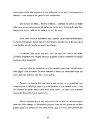 inteiro dentro dela, ele segurou a bunda dela e empurrou seu corpo pequeno e
delicado contra a parede. Os gemidos dela o excitavam.



        Ela revirava os olhos... mordia os lábios... apertava as pernas ao redor
dele como se não quisesse que ele saísse de dentro dela. A cada estocada dele,
ela gemia e mordia os lábios, se esforçando pra não gritar.



        Seus seios roçavam os mamilos dele, fazendo seus bicos ficarem duros e
excitados. Sentia suas costas baterem com força na parede, mas a dor se juntava
à excitação e ela não queria que aquilo terminasse.



        O banheiro era muito pequeno, mas ele deu uma olhada ao redor,
querendo encontrar uma solução para que pudesse usufruir ao máximo do desejo
louco que ela o fazia sentir.



        Viu uma pilha de toalhas embaixo da pequena pia e sem sair de dentro
dela, pegou duas. Ana tinha os olhos fechados e mordia os lábios com força. Ele
sorriu. Era uma boa hora para fazer o que queria.



        Segurou os braços dela pra cima e prendeu-os no porta-toalhas, não
dando chance pra ela fugir, mesmo que ela quisesse, o que não era o caso. Tirou
seu membro de dentro dela e abriu bem suas pernas. Os olhos dela brilharam
quando se deu conta do que aconteceria.



        Ele se abaixou e sugou seu sexo com força, introduzindo a língua dentro
dela com muito desejo. Ela tava quase gozando, mas ele não queria lhe dar este
prazer agora. Ele sorria com uma cara de mau que a excitava terrivelmente. De




                                        13
 