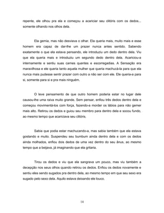 repente, ele olhou pra ela e começou a acariciar seu clitóris com os dedos...
somente olhando nos olhos dela.



        Ela gemia, mas não desviava o olhar. Ela queria mais, muito mais e esse
homem era capaz de dar-lhe um prazer nunca antes sentido. Sabendo
exatamente o que ela estava pensando, ele introduziu um dedo dentro dela. Viu
que ela queria mais e introduziu um segundo dedo dentro dela. Acariciou-a
internamente e sentiu suas carnes quentes e escorregadias. A Sensação era
maravilhosa e ele queria tanto aquela mulher que queria machucá-la para que ela
nunca mais pudesse sentir prazer com outro a não ser com ele. Ele queria-a para
si, somente para si e pra mais ninguém.



        O leve pensamento de que outro homem poderia estar no lugar dele
causou-lhe uma raiva muito grande. Sem pensar, enfiou três dedos dentro dela e
começou movimentá-los com força, fazendo-a morder os lábios para não gemer
mais alto. Retirou os dedos e guiou seu membro para dentro dela e socou fundo,
ao mesmo tempo que acariciava seu clitóris.



        Sabia que podia estar machucando-a, mas sabia também que ela estava
gostando e muito. Suspendeu seu bumbum ainda dentro dela e com os dedos
ainda molhados, enfiou dois dedos de uma vez dentro do seu ânus, ao mesmo
tempo que a beijava, já imaginando que ela gritaria.



        Tirou os dedos e viu que ela sangrava um pouco, mas viu também a
decepção nos seus olhos quando retirou os dedos. Enfiou os dedos novamente e
sentiu eles sendo sugados pra dentro dela, ao mesmo tempo em que seu sexo era
sugado pelo sexo dela. Aquilo estava deixando ele louco.




                                          14
 