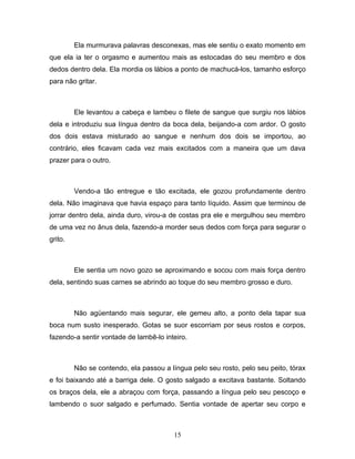 Ela murmurava palavras desconexas, mas ele sentiu o exato momento em
que ela ia ter o orgasmo e aumentou mais as estocadas do seu membro e dos
dedos dentro dela. Ela mordia os lábios a ponto de machucá-los, tamanho esforço
para não gritar.



         Ele levantou a cabeça e lambeu o filete de sangue que surgiu nos lábios
dela e introduziu sua língua dentro da boca dela, beijando-a com ardor. O gosto
dos dois estava misturado ao sangue e nenhum dos dois se importou, ao
contrário, eles ficavam cada vez mais excitados com a maneira que um dava
prazer para o outro.



         Vendo-a tão entregue e tão excitada, ele gozou profundamente dentro
dela. Não imaginava que havia espaço para tanto líquido. Assim que terminou de
jorrar dentro dela, ainda duro, virou-a de costas pra ele e mergulhou seu membro
de uma vez no ânus dela, fazendo-a morder seus dedos com força para segurar o
grito.



         Ele sentia um novo gozo se aproximando e socou com mais força dentro
dela, sentindo suas carnes se abrindo ao toque do seu membro grosso e duro.



         Não agüentando mais segurar, ele gemeu alto, a ponto dela tapar sua
boca num susto inesperado. Gotas se suor escorriam por seus rostos e corpos,
fazendo-a sentir vontade de lambê-lo inteiro.



         Não se contendo, ela passou a língua pelo seu rosto, pelo seu peito, tórax
e foi baixando até a barriga dele. O gosto salgado a excitava bastante. Soltando
os braços dela, ele a abraçou com força, passando a língua pelo seu pescoço e
lambendo o suor salgado e perfumado. Sentia vontade de apertar seu corpo e



                                        15
 