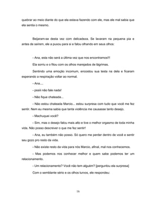 quebrar ao meio diante do que ela estava fazendo com ele, mas ele mal sabia que
ela sentia o mesmo.



       Beijaram-se desta vez com delicadeza. Se lavaram na pequena pia e
antes de saírem, ele a puxou para si e falou olhando em seus olhos:



       - Ana, esta não será a última vez que nos encontramos!!!

       Ela sorriu e o fitou com os olhos marejados de lágrimas.

       Sentindo uma emoção incomum, encostou sua testa na dela e ficaram
esperando a respiração voltar ao normal.

       - Ana....

       - pssiii não fale nada!

       - Não fique chateada...

       - Não estou chateada Marcio... estou surpresa com tudo que você me fez
sentir. Nem eu mesma sabia que tanta violência me causasse tanto desejo.

       - Machuquei você?

       - Sim, mas o desejo falou mais alto e tive o melhor orgasmo de toda minha
vida. Não posso descrever o que me fez sentir!

       - Ana, eu também não posso. Só quero me perder dentro de você e sentir
seu gozo pro resto da vida.

       - Não existe resto da vida para nós Marcio, afinal, mal nos conhecemos.

       - Mas podemos nos conhecer melhor e quem sabe podemos ter um
relacionamento.

       - Um relacionamento? Você não tem alguém? [perguntou ela surpresa]

       Com o semblante sério e os olhos turvos, ele respondeu:




                                       16
 