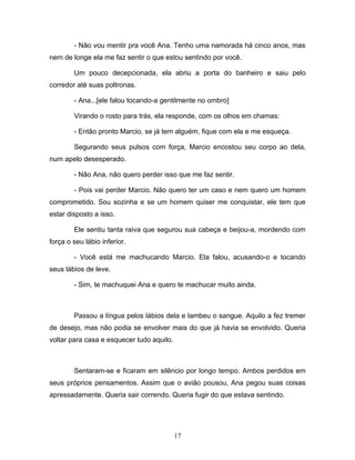 - Não vou mentir pra você Ana. Tenho uma namorada há cinco anos, mas
nem de longe ela me faz sentir o que estou sentindo por você.

        Um pouco decepcionada, ela abriu a porta do banheiro e saiu pelo
corredor até suas poltronas.

        - Ana...[ele falou tocando-a gentilmente no ombro]

        Virando o rosto para trás, ela responde, com os olhos em chamas:

        - Então pronto Marcio, se já tem alguém, fique com ela e me esqueça.

        Segurando seus pulsos com força, Marcio encostou seu corpo ao dela,
num apelo desesperado.

        - Não Ana, não quero perder isso que me faz sentir.

        - Pois vai perder Marcio. Não quero ter um caso e nem quero um homem
comprometido. Sou sozinha e se um homem quiser me conquistar, ele tem que
estar disposto a isso.

        Ele sentiu tanta raiva que segurou sua cabeça e beijou-a, mordendo com
força o seu lábio inferior.

        - Você está me machucando Marcio. Ela falou, acusando-o e tocando
seus lábios de leve.

        - Sim, te machuquei Ana e quero te machucar muito ainda.



        Passou a língua pelos lábios dela e lambeu o sangue. Aquilo a fez tremer
de desejo, mas não podia se envolver mais do que já havia se envolvido. Queria
voltar para casa e esquecer tudo aquilo.



        Sentaram-se e ficaram em silêncio por longo tempo. Ambos perdidos em
seus próprios pensamentos. Assim que o avião pousou, Ana pegou suas coisas
apressadamente. Queria sair correndo. Queria fugir do que estava sentindo.




                                           17
 