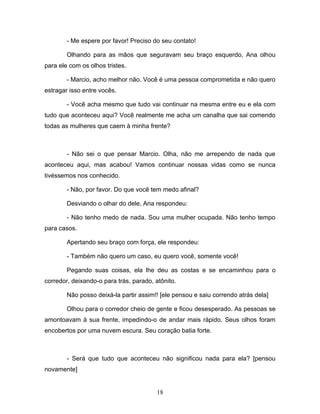 - Me espere por favor! Preciso do seu contato!

        Olhando para as mãos que seguravam seu braço esquerdo, Ana olhou
para ele com os olhos tristes.

        - Marcio, acho melhor não. Você é uma pessoa comprometida e não quero
estragar isso entre vocês.

        - Você acha mesmo que tudo vai continuar na mesma entre eu e ela com
tudo que aconteceu aqui? Você realmente me acha um canalha que sai comendo
todas as mulheres que caem à minha frente?



        - Não sei o que pensar Marcio. Olha, não me arrependo de nada que
aconteceu aqui, mas acabou! Vamos continuar nossas vidas como se nunca
tivéssemos nos conhecido.

        - Não, por favor. Do que você tem medo afinal?

        Desviando o olhar do dele, Ana respondeu:

        - Não tenho medo de nada. Sou uma mulher ocupada. Não tenho tempo
para casos.

        Apertando seu braço com força, ele respondeu:

        - Também não quero um caso, eu quero você, somente você!

        Pegando suas coisas, ela lhe deu as costas e se encaminhou para o
corredor, deixando-o para trás, parado, atônito.

        Não posso deixá-la partir assim!! [ele pensou e saiu correndo atrás dela]

        Olhou para o corredor cheio de gente e ficou desesperado. As pessoas se
amontoavam à sua frente, impedindo-o de andar mais rápido. Seus olhos foram
encobertos por uma nuvem escura. Seu coração batia forte.



        - Será que tudo que aconteceu não significou nada para ela? [pensou
novamente]


                                         18
 