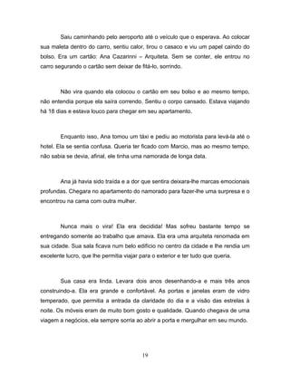 Saiu caminhando pelo aeroporto até o veículo que o esperava. Ao colocar
sua maleta dentro do carro, sentiu calor, tirou o casaco e viu um papel caindo do
bolso. Era um cartão: Ana Cazarinni – Arquiteta. Sem se conter, ele entrou no
carro segurando o cartão sem deixar de fitá-lo, sorrindo.



        Não vira quando ela colocou o cartão em seu bolso e ao mesmo tempo,
não entendia porque ela saíra correndo. Sentiu o corpo cansado. Estava viajando
há 18 dias e estava louco para chegar em seu apartamento.



        Enquanto isso, Ana tomou um táxi e pediu ao motorista para levá-la até o
hotel. Ela se sentia confusa. Queria ter ficado com Marcio, mas ao mesmo tempo,
não sabia se devia, afinal, ele tinha uma namorada de longa data.



        Ana já havia sido traída e a dor que sentira deixara-lhe marcas emocionais
profundas. Chegara no apartamento do namorado para fazer-lhe uma surpresa e o
encontrou na cama com outra mulher.



        Nunca mais o vira! Ela era decidida! Mas sofreu bastante tempo se
entregando somente ao trabalho que amava. Ela era uma arquiteta renomada em
sua cidade. Sua sala ficava num belo edifício no centro da cidade e lhe rendia um
excelente lucro, que lhe permitia viajar para o exterior e ter tudo que queria.



        Sua casa era linda. Levara dois anos desenhando-a e mais três anos
construindo-a. Ela era grande e confortável. As portas e janelas eram de vidro
temperado, que permitia a entrada da claridade do dia e a visão das estrelas à
noite. Os móveis eram de muito bom gosto e qualidade. Quando chegava de uma
viagem a negócios, ela sempre sorria ao abrir a porta e mergulhar em seu mundo.




                                          19
 