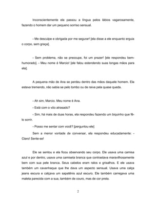 Inconscientemente ela passou a língua pelos lábios vagarosamente,
fazendo o homem dar um pequeno sorriso sensual.



         - Me desculpe e obrigada por me segurar! [ela disse a ele enquanto erguia
o corpo, sem graça].



         - Sem problema, não se preocupe, foi um prazer! [ele respondeu bem-
humorado]. - Meu nome é Marcio! [ele falou estendendo suas longas mãos para
ela].



         A pequena mão de Ana se perdeu dentro das mãos daquele homem. Ela
estava tremendo, não sabia se pelo tombo ou de raiva pela quase queda.



         - Ah sim, Marcio. Meu nome é Ana.

         - Está com o vôo atrasado?

         - Sim, há mais de duas horas, ela respondeu fazendo um biquinho que fê-
lo sorrir.

         - Posso me sentar com você? [perguntou ele]

         Sem a menor vontade de conversar, ela respondeu educadamente: -
Claro! Sente-se!



         Ele se sentou e ela ficou observando seu corpo. Ele usava uma camisa
azul e por dentro, usava uma camiseta branca que contrastava maravilhosamente
bem com sua pele branca. Seus cabelos eram ralos e grisalhos. E ele usava
também um cavanhaque que lhe dava um aspecto sensual. Usava uma calça
jeans escura e calçava um sapatênis azul escuro. Ele também carregava uma
maleta parecida com a sua, também de couro, mas de cor preta.



                                         2
 