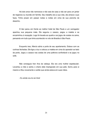 Há dois anos não namorava e não saia de casa a não ser para um jantar
de negócios ou reunião em família. Seu trabalho era a sua vida, ela amava o que
fazia. Tinha prazer em passar noites e noites em cima de sua prancha de
desenho.



        O táxi parou em frente ao melhor hotel de São Paulo e um carregador
apanhou sua pequena mala. Ela segurou o casaco, pegou a maleta e se
encaminhou à recepção. Logo foi levada ao quarto e se jogou de costas na cama,
pensando em tudo que tinha acontecido no vôo de Brasília à São Paulo.



        Enquanto isso, Marcio abria a porta de seu apartamento. Estava com as
cortinas fechadas. Ele ligou a luz e colocou a maleta em cima do aparador ao lado
da porta. Jogou o casaco nas costas de uma poltrona confortável e se jogou no
sofá.



        Não conseguia tirar Ana da cabeça. Ela era uma mulher espetacular.
Levantou a mão e sentiu o cheiro dela impregnado em sua pele. Sorriu para si
mesmo e fitou novamente o cartão que ainda estava em suas mãos.



        - Eu ainda vou te ver Ana!




                                       20
 