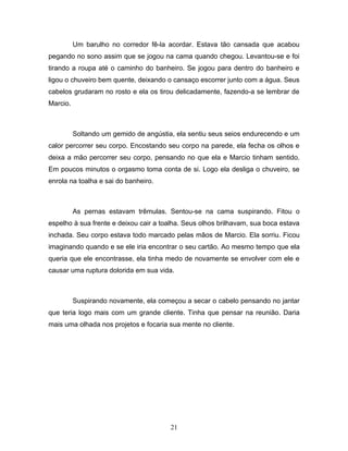 Um barulho no corredor fê-la acordar. Estava tão cansada que acabou
pegando no sono assim que se jogou na cama quando chegou. Levantou-se e foi
tirando a roupa até o caminho do banheiro. Se jogou para dentro do banheiro e
ligou o chuveiro bem quente, deixando o cansaço escorrer junto com a água. Seus
cabelos grudaram no rosto e ela os tirou delicadamente, fazendo-a se lembrar de
Marcio.



          Soltando um gemido de angústia, ela sentiu seus seios endurecendo e um
calor percorrer seu corpo. Encostando seu corpo na parede, ela fecha os olhos e
deixa a mão percorrer seu corpo, pensando no que ela e Marcio tinham sentido.
Em poucos minutos o orgasmo toma conta de si. Logo ela desliga o chuveiro, se
enrola na toalha e sai do banheiro.



          As pernas estavam trêmulas. Sentou-se na cama suspirando. Fitou o
espelho à sua frente e deixou cair a toalha. Seus olhos brilhavam, sua boca estava
inchada. Seu corpo estava todo marcado pelas mãos de Marcio. Ela sorriu. Ficou
imaginando quando e se ele iria encontrar o seu cartão. Ao mesmo tempo que ela
queria que ele encontrasse, ela tinha medo de novamente se envolver com ele e
causar uma ruptura dolorida em sua vida.



          Suspirando novamente, ela começou a secar o cabelo pensando no jantar
que teria logo mais com um grande cliente. Tinha que pensar na reunião. Daria
mais uma olhada nos projetos e focaria sua mente no cliente.




                                        21
 