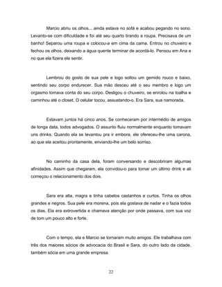 Marcio abriu os olhos... ainda estava no sofá e acabou pegando no sono.
Levanto-se com dificuldade e foi até seu quarto tirando a roupa. Precisava de um
banho! Separou uma roupa e colocou-a em cima da cama. Entrou no chuveiro e
fechou os olhos, deixando a água quente terminar de acordá-lo. Pensou em Ana e
no que ela fizera ele sentir.



        Lembrou do gosto de sua pele e logo soltou um gemido rouco e baixo,
sentindo seu corpo endurecer. Sua mão desceu até o seu membro e logo um
orgasmo tomava conta do seu corpo. Desligou o chuveiro, se enrolou na toalha e
caminhou até o closet. O celular tocou, assustando-o. Era Sara, sua namorada.



        Estavam juntos há cinco anos. Se conheceram por intermédio de amigos
de longa data, todos advogados. O assunto fluiu normalmente enquanto tomavam
uns drinks. Quando ela se levantou pra ir embora, ele ofereceu-lhe uma carona,
ao que ela aceitou prontamente, enviando-lhe um belo sorriso.



        No caminho da casa dela, foram conversando e descobriram algumas
afinidades. Assim que chegaram, ela convidou-o para tomar um último drink e ali
começou o relacionamento dos dois.



        Sara era alta, magra e tinha cabelos castanhos e curtos. Tinha os olhos
grandes e negros. Sua pele era morena, pois ela gostava de nadar e o fazia todos
os dias. Ela era extrovertida e chamava atenção por onde passava, com sua voz
de tom um pouco alto e forte.



        Com o tempo, ela e Marcio se tornaram muito amigos. Ele trabalhava com
três dos maiores sócios de advocacia do Brasil e Sara, do outro lado da cidade,
também sócia em uma grande empresa.



                                       22
 