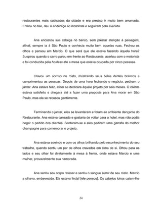 restaurantes mais cobiçados da cidade e era preciso ir muito bem arrumada.
Entrou no táxi, deu o endereço ao motorista e seguiram pela avenida.



        Ana encostou sua cabeça no banco, sem prestar atenção à paisagem,
afinal, sempre ia à São Paulo e conhecia muito bem aquelas ruas. Fechou os
olhos e pensou em Marcio. O que será que ele estava fazendo àquela hora?
Suspirou quando o carro parou em frente ao Restaurante, acertou com o motorista
e foi conduzida pela hostess até a mesa que estava ocupada por cinco pessoas.



        Cravou um sorriso no rosto, mostrando seus belos dentes brancos e
cumprimentou as pessoas. Depois de uma hora fechando o negócio, pediram o
jantar. Ana estava feliz, afinal se dedicara àquele projeto por seis meses. O cliente
estava satisfeito e chegara até a fazer uma proposta para Ana morar em São
Paulo, mas ela se recusou gentilmente.



        Terminando o jantar, eles se levantaram e foram ao ambiente dançante do
Restaurante. Ana estava cansada e gostaria de voltar para o hotel, mas não podia
negar o pedido dos clientes. Sentaram-se e eles pediram uma garrafa do melhor
champagne para comemorar o projeto.



        Ana estava sorrindo e com os olhos brilhando pelo reconhecimento do seu
trabalho, quando sentiu um par de olhos cravados em cima de si. Olhou para os
lados e seu olhar foi diretamente à mesa à frente, onde estava Marcio e uma
mulher, provavelmente sua namorada.



        Ana sentiu seu corpo retesar e sentiu o sangue sumir de seu rosto. Marcio
a olhava, embevecido. Ela estava linda! [ele pensou]. Os cabelos loiros caiam-lhe




                                         24
 