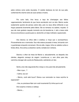 pelos ombros como anéis dourados. O vestido destoava do tom de sua pele,
conferindo-lhe charme extra às suas sardas à mostra.



       Por   outro    lado,   Ana   levou    a   taça   de   champagne   aos   lábios
vagarosamente, lembrando do que havia acontecido com os dois. Marcio soube
exatamente quando ela pensou sobre eles, pois viu seus olhos brilhando e sua
língua passando levemente pelos lábios. Ele se remexeu na cadeira, inquieto. O
que ele mais gostaria naquele momento era de levantar-se, ir até a mesa onde
Ana se encontrava e puxá-la para si, dando-lhe um beijo molhado e apaixonado.



       Ana desviou os olhos dele e analisou a moça que o acompanhava.
Provavelmente era a namorada. Sua mão estava pousada à mesa, brincando com
o guardanapo enquanto conversam. Ela era alta, magra, tinha os cabelos curtos e
lindos olhos. Ana achou-a atraente e sentiu vontade de ir embora.



       Desviou o olhar da mesa de Marcio e, educadamente, se despediu dos
clientes, alegando cansaço da viagem. Levantou-se, e, sem olhar para trás,
caminhou devagar até a porta do Restaurante, solicitando um táxi.



       Sentiu uma mão segurando-lhe o braço e virou para trás abruptamente.

       - Mas o que... ?

       - Calma, sou eu!

       - Marcio, você está louco? Deixou sua namorada na mesa sozinha te
esperando?

       - Ana, eu precisava falar com você novamente! Eu tinha que te ver!

       Ana suspirou e baixou a cabeça.

       - Marcio....



                                            25
 