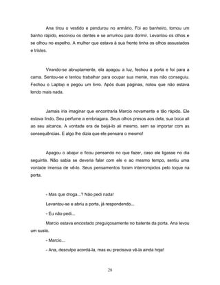 Ana tirou o vestido e pendurou no armário. Foi ao banheiro, tomou um
banho rápido, escovou os dentes e se arrumou para dormir. Levantou os olhos e
se olhou no espelho. A mulher que estava à sua frente tinha os olhos assustados
e tristes.



         Virando-se abruptamente, ela apagou a luz, fechou a porta e foi para a
cama. Sentou-se e tentou trabalhar para ocupar sua mente, mas não conseguiu.
Fechou o Laptop e pegou um livro. Após duas páginas, notou que não estava
lendo mais nada.



         Jamais iria imaginar que encontraria Marcio novamente e tão rápido. Ele
estava lindo. Seu perfume a embriagara. Seus olhos presos aos dela, sua boca ali
ao seu alcance. A vontade era de beijá-lo ali mesmo, sem se importar com as
consequências. E algo lhe dizia que ele pensara o mesmo!



         Apagou o abajur e ficou pensando no que fazer, caso ele ligasse no dia
seguinte. Não sabia se deveria falar com ele e ao mesmo tempo, sentiu uma
vontade imensa de vê-lo. Seus pensamentos foram interrompidos pelo toque na
porta.



         - Mas que droga...? Não pedi nada!

         Levantou-se e abriu a porta, já respondendo...

         - Eu não pedi...

         Marcio estava encostado preguiçosamente no batente da porta. Ana levou
um susto.

         - Marcio...

         - Ana, desculpe acordá-la, mas eu precisava vê-la ainda hoje!



                                         28
 