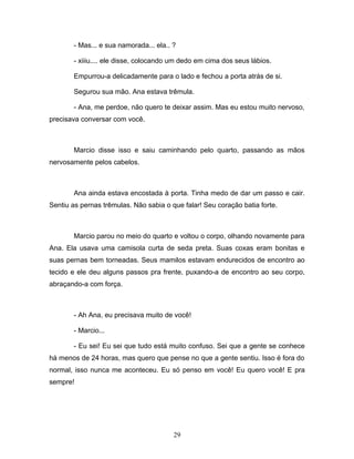 - Mas... e sua namorada... ela.. ?

       - xiiiu.... ele disse, colocando um dedo em cima dos seus lábios.

       Empurrou-a delicadamente para o lado e fechou a porta atrás de si.

       Segurou sua mão. Ana estava trêmula.

       - Ana, me perdoe, não quero te deixar assim. Mas eu estou muito nervoso,
precisava conversar com você.



       Marcio disse isso e saiu caminhando pelo quarto, passando as mãos
nervosamente pelos cabelos.



       Ana ainda estava encostada à porta. Tinha medo de dar um passo e cair.
Sentiu as pernas trêmulas. Não sabia o que falar! Seu coração batia forte.



       Marcio parou no meio do quarto e voltou o corpo, olhando novamente para
Ana. Ela usava uma camisola curta de seda preta. Suas coxas eram bonitas e
suas pernas bem torneadas. Seus mamilos estavam endurecidos de encontro ao
tecido e ele deu alguns passos pra frente, puxando-a de encontro ao seu corpo,
abraçando-a com força.



       - Ah Ana, eu precisava muito de você!

       - Marcio...

       - Eu sei! Eu sei que tudo está muito confuso. Sei que a gente se conhece
há menos de 24 horas, mas quero que pense no que a gente sentiu. Isso é fora do
normal, isso nunca me aconteceu. Eu só penso em você! Eu quero você! E pra
sempre!




                                        29
 