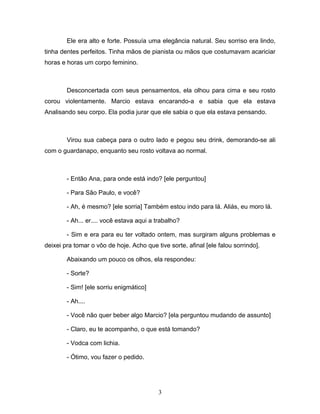 Ele era alto e forte. Possuía uma elegância natural. Seu sorriso era lindo,
tinha dentes perfeitos. Tinha mãos de pianista ou mãos que costumavam acariciar
horas e horas um corpo feminino.



        Desconcertada com seus pensamentos, ela olhou para cima e seu rosto
corou violentamente. Marcio estava encarando-a e sabia que ela estava
Analisando seu corpo. Ela podia jurar que ele sabia o que ela estava pensando.



        Virou sua cabeça para o outro lado e pegou seu drink, demorando-se ali
com o guardanapo, enquanto seu rosto voltava ao normal.



        - Então Ana, para onde está indo? [ele perguntou]

        - Para São Paulo, e você?

        - Ah, é mesmo? [ele sorria] Também estou indo para lá. Aliás, eu moro lá.

        - Ah... er.... você estava aqui a trabalho?

        - Sim e era para eu ter voltado ontem, mas surgiram alguns problemas e
deixei pra tomar o vôo de hoje. Acho que tive sorte, afinal [ele falou sorrindo].

        Abaixando um pouco os olhos, ela respondeu:

        - Sorte?

        - Sim! [ele sorriu enigmático]

        - Ah....

        - Você não quer beber algo Marcio? [ela perguntou mudando de assunto]

        - Claro, eu te acompanho, o que está tomando?

        - Vodca com lichia.

        - Ótimo, vou fazer o pedido.




                                          3
 