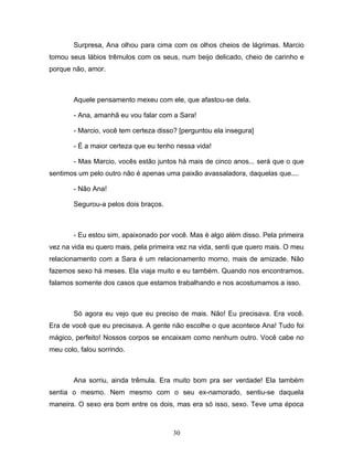 Surpresa, Ana olhou para cima com os olhos cheios de lágrimas. Marcio
tomou seus lábios trêmulos com os seus, num beijo delicado, cheio de carinho e
porque não, amor.



        Aquele pensamento mexeu com ele, que afastou-se dela.

        - Ana, amanhã eu vou falar com a Sara!

        - Marcio, você tem certeza disso? [perguntou ela insegura]

        - É a maior certeza que eu tenho nessa vida!

        - Mas Marcio, vocês estão juntos há mais de cinco anos... será que o que
sentimos um pelo outro não é apenas uma paixão avassaladora, daquelas que....

        - Não Ana!

        Segurou-a pelos dois braços.



        - Eu estou sim, apaixonado por você. Mas é algo além disso. Pela primeira
vez na vida eu quero mais, pela primeira vez na vida, senti que quero mais. O meu
relacionamento com a Sara é um relacionamento morno, mais de amizade. Não
fazemos sexo há meses. Ela viaja muito e eu também. Quando nos encontramos,
falamos somente dos casos que estamos trabalhando e nos acostumamos a isso.



        Só agora eu vejo que eu preciso de mais. Não! Eu precisava. Era você.
Era de você que eu precisava. A gente não escolhe o que acontece Ana! Tudo foi
mágico, perfeito! Nossos corpos se encaixam como nenhum outro. Você cabe no
meu colo, falou sorrindo.



        Ana sorriu, ainda trêmula. Era muito bom pra ser verdade! Ela também
sentia o mesmo. Nem mesmo com o seu ex-namorado, sentiu-se daquela
maneira. O sexo era bom entre os dois, mas era só isso, sexo. Teve uma época



                                        30
 