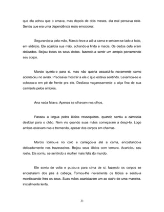 que ela achou que o amava, mas depois de dois meses, ela mal pensava nele.
Sentiu que era uma dependência mais emocional.



        Segurando-a pela mão, Marcio leva-a até a cama e sentam-se lado a lado,
em silêncio. Ele acaricia sua mão, achando-a linda e macia. Os dedos dela eram
delicados. Beijou todos os seus dedos, fazendo-a sentir um arrepio percorrendo
seu corpo.



        Marcio queria-a para si, mas não queria assustá-la novamente como
aconteceu no avião. Precisava mostrar a ela o que estava sentindo. Levantou-se e
colocou-a em pé de frente pra ele. Deslizou vagarosamente a alça fina de sua
camisola pelos ombros.



        Ana nada falava. Apenas se olhavam nos olhos.



        Passou a língua pelos lábios ressequidos, quando sentiu a camisola
deslizar para o chão. Nem viu quando suas mãos começaram a despi-lo. Logo
ambos estavam nus e tremendo, apesar dos corpos em chamas.



        Marcio tomou-a no colo e carregou-a até a cama, encostando-a
delicadamente nos travesseiros. Beijou seus lábios com ternura. Acariciou seu
rosto. Ela sorriu, se sentindo a mulher mais feliz do mundo.



        Ele sorriu de volta e puxou-a para cima de si, fazendo os corpos se
encostarem dos pés à cabeça. Tomou-lhe novamente os lábios e sentiu-a
mordiscando-lhes os seus. Suas mãos acariciavam um ao outro de uma maneira,
inicialmente lenta.




                                        31
 