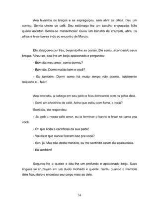 Ana levantou os braços e se espreguiçou, sem abrir os olhos. Deu um
sorriso. Sentiu cheiro de café. Seu estômago fez um barulho engraçado. Não
queria acordar. Sentia-se maravilhosa! Ouviu um barulho de chuveiro, abriu os
olhos e levantou-se indo ao encontro de Marcio.



         Ela abraçou-o por trás, beijando-lhe as costas. Ele sorriu, acariciando seus
braços. Virou-se, deu-lhe um beijo apaixonado e perguntou:

         - Bom dia meu amor, como dormiu?

         - Bom dia. Dormi muiiito bem e você?

         - Eu também. Dormi como há muito tempo não dormia, totalmente
relaxado e... feliz!



         Ana encostou a cabeça em seu peito e ficou brincando com os pelos dele.

         - Senti um cheirinho de café. Acho que estou com fome, e você?

         Sorrindo, ele respondeu:

         - Já pedi o nosso café amor, eu ia terminar o banho e levar na cama pra
você.

         - Oh que lindo e carinhoso da sua parte!

         - Vai dizer que nunca fizeram isso pra você?

         - Sim, já. Mas não desta maneira, eu me sentindo assim tão apaixonada.

         - Eu também!



         Segurou-lhe o queixo e deu-lhe um profundo e apaixonado beijo. Suas
línguas se cruzavam em um duelo molhado e quente. Sentiu quando o membro
dele ficou duro e encostou seu corpo mais ao dele.




                                         34
 