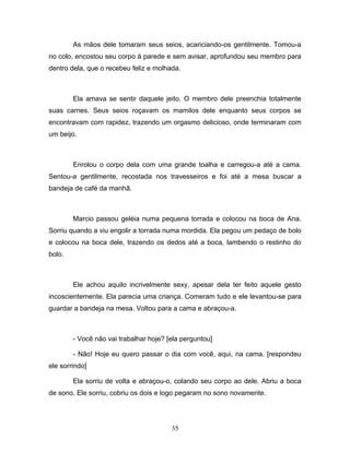 As mãos dele tomaram seus seios, acariciando-os gentilmente. Tomou-a
no colo, encostou seu corpo à parede e sem avisar, aprofundou seu membro para
dentro dela, que o recebeu feliz e molhada.



        Ela amava se sentir daquele jeito. O membro dele preenchia totalmente
suas carnes. Seus seios roçavam os mamilos dele enquanto seus corpos se
encontravam com rapidez, trazendo um orgasmo delicioso, onde terminaram com
um beijo.



        Enrolou o corpo dela com uma grande toalha e carregou-a até a cama.
Sentou-a gentilmente, recostada nos travesseiros e foi até a mesa buscar a
bandeja de café da manhã.



        Marcio passou geléia numa pequena torrada e colocou na boca de Ana.
Sorriu quando a viu engolir a torrada numa mordida. Ela pegou um pedaço de bolo
e colocou na boca dele, trazendo os dedos até a boca, lambendo o restinho do
bolo.



        Ele achou aquilo incrivelmente sexy, apesar dela ter feito aquele gesto
incoscientemente. Ela parecia uma criança. Comeram tudo e ele levantou-se para
guardar a bandeja na mesa. Voltou para a cama e abraçou-a.



        - Você não vai trabalhar hoje? [ela perguntou]

        - Não! Hoje eu quero passar o dia com você, aqui, na cama. [respondeu
ele sorrindo]

        Ela sorriu de volta e abraçou-o, colando seu corpo ao dele. Abriu a boca
de sono. Ele sorriu, cobriu os dois e logo pegaram no sono novamente.




                                        35
 