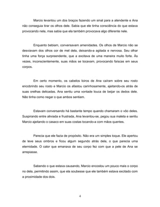Marcio levantou um dos braços fazendo um sinal para a atendente e Ana
não conseguia tirar os olhos dele. Sabia que ele tinha consciência do que estava
provocando nela, mas sabia que ela também provocava algo diferente nele.



          Enquanto bebiam, conversavam amenidades. Os olhos de Marcio não se
desviavam dos olhos cor de mel dela, deixando-a agitada e nervosa. Seu olhar
tinha uma força surpreendente, que a excitava de uma maneira muito forte. Às
vezes, inconscientemente, suas mãos se tocavam, provocando faíscas em seus
corpos.



          Em certo momento, os cabelos loiros de Ana caíram sobre seu rosto
encobrindo seu rosto e Marcio os afastou carinhosamente, ajeitando-os atrás de
suas orelhas delicadas. Ana sentiu uma vontade louca de beijar os dedos dele.
Não tinha como negar o que ambos sentiam.



          Estavam conversando há bastante tempo quando chamaram o vôo deles.
Suspirando entre aliviada e frustrada, Ana levantou-se, pegou sua maleta e sentiu
Marcio ajeitando o casaco em suas costas tocando-a com mãos quentes.



          Parecia que ele fazia de propósito. Não era um simples toque. Ele apertou
de leve seus ombros e ficou algum segundo atrás dela, o que parecia uma
eternidade. O calor que emanava de seu corpo fez com que a pele de Ana se
arrepiasse.



          Sabendo o que estava causando, Marcio encostou um pouco mais o corpo
no dela, permitindo assim, que ela soubesse que ele também estava excitado com
a proximidade dos dois.




                                          4
 